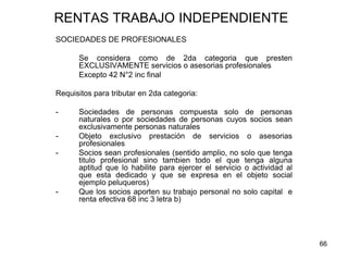 66
RENTAS TRABAJO INDEPENDIENTE
SOCIEDADES DE PROFESIONALES
Se considera como de 2da categoria que presten
EXCLUSIVAMENTE servicios o asesorias profesionales
Excepto 42 N°2 inc final
Requisitos para tributar en 2da categoria:
- Sociedades de personas compuesta solo de personas
naturales o por sociedades de personas cuyos socios sean
exclusivamente personas naturales
- Objeto exclusivo prestación de servicios o asesorias
profesionales
- Socios sean profesionales (sentido amplio, no solo que tenga
titulo profesional sino tambien todo el que tenga alguna
aptitud que lo habilite para ejercer el servicio o actividad al
que esta dedicado y que se expresa en el objeto social
ejemplo peluqueros)
- Que los socios aporten su trabajo personal no solo capital e
renta efectiva 68 inc 3 letra b)
 