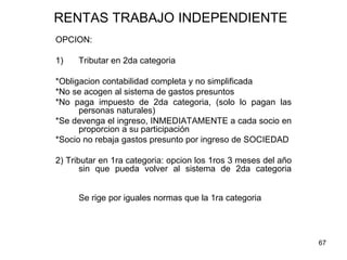 67
RENTAS TRABAJO INDEPENDIENTE
OPCION:
1) Tributar en 2da categoria
*Obligacion contabilidad completa y no simplificada
*No se acogen al sistema de gastos presuntos
*No paga impuesto de 2da categoria, (solo lo pagan las
personas naturales)
*Se devenga el ingreso, INMEDIATAMENTE a cada socio en
proporcion a su participación
*Socio no rebaja gastos presunto por ingreso de SOCIEDAD
2) Tributar en 1ra categoria: opcion los 1ros 3 meses del año
sin que pueda volver al sistema de 2da categoria
Se rige por iguales normas que la 1ra categoria
 