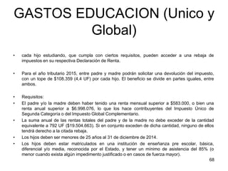 GASTOS EDUCACION (Unico y
Global)
• cada hijo estudiando, que cumpla con ciertos requisitos, pueden acceder a una rebaja de
impuestos en su respectiva Declaración de Renta.
• Para el año tributario 2015, entre padre y madre podrán solicitar una devolución del impuesto,
con un tope de $108.359 (4,4 UF) por cada hijo. El beneficio se divide en partes iguales, entre
ambos.
• Requisitos:
• El padre y/o la madre deben haber tenido una renta mensual superior a $583.000, o bien una
renta anual superior a $6.998.076, lo que los hace contribuyentes del Impuesto Único de
Segunda Categoría o del Impuesto Global Complementario.
• La suma anual de las rentas totales del padre y de la madre no debe exceder de la cantidad
equivalente a 792 UF ($19.504.663). Si en conjunto exceden de dicha cantidad, ninguno de ellos
tendrá derecho a la citada rebaja.
• Los hijos deben ser menores de 25 años al 31 de diciembre de 2014.
• Los hijos deben estar matriculados en una institución de enseñanza pre escolar, básica,
diferencial y/o media, reconocida por el Estado, y tener un mínimo de asistencia del 85% (o
menor cuando exista algún impedimento justificado o en casos de fuerza mayor).
68
 