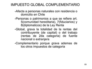 69
IMPUESTO GLOBAL COMPLEMENTARIO
-Afecta a personas naturales con residencia o
domicilio en Chile
-Personas o patrimonios a que se refiere art.
5(comunidad hereditaria), 7(fiduciarios) y
8(diplomaticos) de la Ley Renta
-Global, grava la totalidad de la rentas del
contribuyente (de capital) o del trabajo
(rentas de 2da categoria) de fuente
nacional o extranjera
-Complementario porque grava ademas de
los otros impuestos de categoria
 