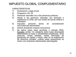 70
IMPUESTO GLOBAL COMPLEMENTARIO
CARACTERISTICAS
1) Declaración y pago anual;
2) Progresivo; Art. 52
3) Personas naturales (no a las personas juridicas)
4) Afecta a las personas naturales con domicilio o
residencia en Chile, por sus rentas de fuente chilena o
extranjera
5) Impuesto personal (toma en consideración
circunstancias personales)
6) Directo (traslación impacto economico)
7) Se aplica sobre base percibida o retirada (RG);
Excepto: rentas 1ra categoria sobre base devengada
determinada en base a contabilidad simplificado, renta
presunta, rentas tasadas, rentas derivadas de
ganancias de capital y mayor valor en la enajenacion
de derechos sociales, cuando estas operaciones se
hacen con empresas relacionadas (devengada)
 