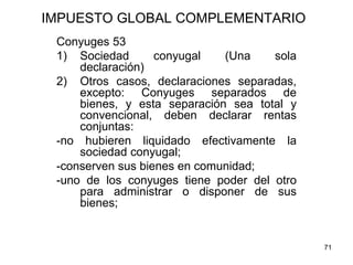 71
IMPUESTO GLOBAL COMPLEMENTARIO
Conyuges 53
1) Sociedad conyugal (Una sola
declaración)
2) Otros casos, declaraciones separadas,
excepto: Conyuges separados de
bienes, y esta separación sea total y
convencional, deben declarar rentas
conjuntas:
-no hubieren liquidado efectivamente la
sociedad conyugal;
-conserven sus bienes en comunidad;
-uno de los conyuges tiene poder del otro
para administrar o disponer de sus
bienes;
 