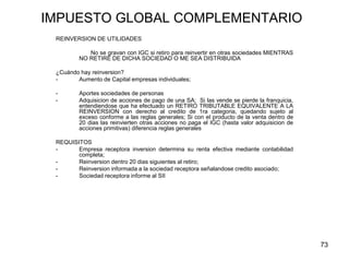 73
IMPUESTO GLOBAL COMPLEMENTARIO
REINVERSION DE UTILIDADES
No se gravan con IGC si retiro para reinvertir en otras sociedades MIENTRAS
NO RETIRE DE DICHA SOCIEDAD O ME SEA DISTRIBUIDA
¿Cuándo hay reinversion?
- Aumento de Capital empresas individuales;
- Aportes sociedades de personas
- Adquisicion de acciones de pago de una SA; Si las vende se pierde la franquicia,
entendiendose que ha efectuado un RETIRO TRIBUTABLE EQUIVALENTE A LA
REINVERSION con derecho al credito de 1ra categoria, quedando sujeto al
exceso conforme a las reglas generales; Si con el producto de la venta dentro de
20 dias las reinvierten otras acciones no paga el IGC (hasta valor adquisicion de
acciones primitivas) diferencia reglas generales
REQUISITOS
- Empresa receptora inversion determina su renta efectiva mediante contabilidad
completa;
- Reinversion dentro 20 dias siguientes al retiro;
- Reinversion informada a la sociedad receptora señalandose credito asociado;
- Sociedad receptora informe al SII
 