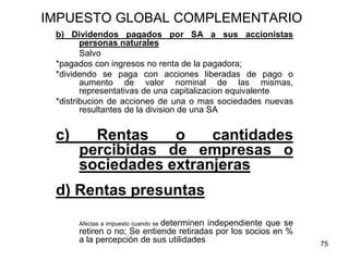 75
IMPUESTO GLOBAL COMPLEMENTARIO
b) Dividendos pagados por SA a sus accionistas
personas naturales
Salvo
*pagados con ingresos no renta de la pagadora;
*dividendo se paga con acciones liberadas de pago o
aumento de valor nominal de las mismas,
representativas de una capitalizacion equivalente
*distribucion de acciones de una o mas sociedades nuevas
resultantes de la division de una SA
c) Rentas o cantidades
percibidas de empresas o
sociedades extranjeras
d) Rentas presuntas
Afectas a impuesto cuando se determinen independiente que se
retiren o no; Se entiende retiradas por los socios en %
a la percepción de sus utilidades
 