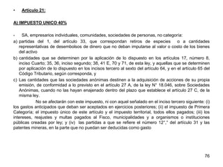 • Artículo 21:
A) IMPUESTO UNICO 40%
- SA, empresarios individuales, comunidades, sociedades de personas, no categoría:
a) partidas del 1, del artículo 33, que correspondan retiros de especies o a cantidades
representativas de desembolsos de dinero que no deban imputarse al valor o costo de los bienes
del activo
b) cantidades que se determinen por la aplicación de lo dispuesto en los artículos 17, número 8,
inciso Cuarto; 35, 36, inciso segundo; 38, 41 E, 70 y 71, de esta ley, y aquellas que se determinen
por aplicación de lo dispuesto en los incisos tercero al sexto del artículo 64, y en el artículo 65 del
Código Tributario, según corresponda, y
c) Las cantidades que las sociedades anónimas destinen a la adquisición de acciones de su propia
emisión, de conformidad a lo previsto en el artículo 27 A, de la ley N° 18.046, sobre Sociedades
Anónimas, cuando no las hayan enajenado dentro del plazo que establece el artículo 27 C, de la
misma ley.
No se afectarán con este impuesto, ni con aquel señalado en el inciso tercero siguiente: (i)
los gastos anticipados que deban ser aceptados en ejercicios posteriores; (ii) el impuesto de Primera
Categoría; el impuesto único de este artículo y el impuesto territorial, todos ellos pagados; (iii) los
intereses, reajustes y multas pagados al Fisco, municipalidades y a organismos o instituciones
públicas creadas por ley; y (iv) las partidas a que se refiere el número 12°,° del artículo 31 y las
patentes mineras, en la parte que no puedan ser deducidas como gasto
76
 
