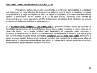 B) GLOBAL COMPLEMENTARIO O ADICIONAL +10%
Propietarios, comuneros, socios o accionistas de empresas, comunidades o sociedades
que determinen su renta efectiva de acuerdo a un balance general según contabilidad completa,
deberán declarar y pagar los impuestos referidos, según corresponda, sobre las cantidades que se
señalan a continuación en los literales i) al iv) de este inciso,), impuestos cuyo importe se
incrementará en un monto equivalente al 10% de las citadas cantidades. Esta tributación se aplicará
en reemplazo de la establecida en el inciso primero:
i) Las PARTIDAS DEL NÚMERO 1, DEL ARTÍCULO 33, que corresponden a retiros de especies o a
cantidades representativas de desembolsos de dinero que no deban imputarse al valor o costo de los
bienes del activo, cuando estas partidas hayan beneficiado al propietario, socio, comunero o
accionista. En estos casos, el Servicio podrá determinar fundadamente el beneficio que tales sujetos
han experimentado. Cuando dichas cantidades beneficien a dos o más accionistas, comuneros o
socios y no sea posible determinar el monto del beneficio que corresponde a cada uno de ellos, se
afectarán con la tributación establecida en este inciso, en proporción a su participación en el capital o
en las utilidades de la empresa o sociedad respectiva.
77
 