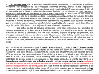 ii) LOS PRÉSTAMOS que la empresa, establecimiento permanente, la comunidad o sociedad
respectiva, con excepción de las sociedades anónimas abiertas, efectúe a sus propietarios,
comuneros, socios o accionistas contribuyentes de los impuestos Global Complementario o Adicional,
en la medida que el Servicio determine de manera fundada que constituyen un retiro, remesa o
distribución, encubierta de cantidades afectas a dichos impuestos. La tributación de este inciso se
aplicará sobre el total de la cantidad prestada, reajustada según el porcentaje de variación del Índice
de Precios al Consumidor entre el mes anterior al del Otorgamiento del préstamo y el mes que
antecede al término del ejercicio, deduciéndose debidamente reajustadas todas aquellas cantidades
que el propietario, socio o accionista beneficiario haya restituido a la empresa o sociedad a título de
pago del capital del préstamo y sus reajustes durante el ejercicio respectivo.
Para estos efectos el Servicio considerará, entre otros elementos, las utilidades de
balance acumuladas en la empresa a la fecha del préstamo y la relación entre éstas y el monto
prestado; el destino y destinatario final de tales recursos; el plazo de pago del préstamo, sus
prórrogas o renovaciones, tasa de interés u otras cláusulas relevantes de la operación, circunstancias
y elementos que deberán ser expresados por el Servicio, fundadamente, al determinar que el
préstamo es un retiro, remesa o distribución encubierto de cantidades afectas a la tributación de este
inciso.
iii) El beneficio que represente el USO O GOCE, A CUALQUIER TÍTULO, O SIN TÍTULO ALGUNO,
que no sea necesario para producir la renta, de los bienes del activo de la empresa o sociedad
respectiva. Para estos efectos, se presumirá de derecho que el valor mínimo del beneficio será del
10% del valor del bien determinado para fines tributarios al término del ejercicio; del 20% del mismo
valor en el caso de automóviles, station wagons y vehículos similares; y del 11% del avalúo fiscal
tratándose de bienes raíces, o en cualquiera de los casos señalados, el monto equivalente a la
depreciación anual mientras sea aplicable, cuando represente una cantidad mayor, cualquiera
que sea el período en que se hayan utilizado los bienes en el ejercicio o en la proporción que
justifique fehacientemente el contribuyente. Del valor mínimo del beneficio calculado conforme a las
reglas anteriores, podrán rebajarse las sumas efectivamente pagadas que correspondan al período
por el uso o goce del bien, aplicándose a la diferencia la tributación establecida en este inciso tercero.
78
 