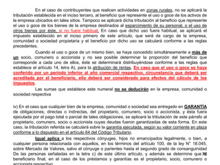 En el caso de contribuyentes que realicen actividades en zonas rurales, no se aplicará la
tributación establecida en el inciso tercero, al beneficio que represente el uso o goce de los activos de
la empresa ubicados en tales sitios. Tampoco se aplicará dicha tributación al beneficio que represente
el uso o goce de los bienes de la empresa destinados al esparcimiento de su personal, o el uso de
otros bienes por éste, si no fuere habitual. En caso que dicho uso fuere habitual, se aplicará el
impuesto establecido en el inciso primero de este artículo, que será de cargo de la empresa,
comunidad o sociedad propietaria y el beneficio por dicho uso se calculará conforme a las reglas
precedentes.
Cuando el uso o goce de un mismo bien, se haya concedido simultáneamente a más de
un socio, comunero o accionista y no sea posible determinar la proporción del beneficio que
corresponde a cada uno de ellos, éste se determinará distribuyéndose conforme a las reglas que
establece el artículo 14, letra A), para la atribución de rentas. En caso que el uso o goce se haya
conferido por un período inferior al año comercial respectivo, circunstancia que deberá ser
acreditada por el beneficiario, ello deberá ser considerado para efectos del cálculo de los
impuestos.
Las sumas que establece este numeral no se deducirán en la empresa, comunidad o
sociedad respectiva
iv) En el caso que cualquier bien de la empresa, comunidad o sociedad sea entregado en GARANTÍA
de obligaciones, directas o indirectas, del propietario, comunero, socio o accionista, y ésta fuera
ejecutada por el pago total o parcial de tales obligaciones, se aplicará la tributación de este párrafo al
propietario, comunero, socio o accionista cuyas deudas fueron garantizadas de esta forma. En este
caso, la tributación referida se calculará sobre la garantía ejecutada, según su valor corriente en plaza
conforme a lo dispuesto en el artículo 64 del Código Tributario.
Igual aplica a los respectivos cónyuges, hijos no emancipados legalmente, o bien, a
cualquier persona relacionada con aquellos, en los términos del artículo 100, de la ley N° 18.045,
sobre Mercado de Valores, salvo el cónyuge o parientes hasta el segundo grado de consanguinidad
De las personas señaladas en la letra c) de este último artículo, y además se determine que el
beneficiario final, en el caso de los préstamos y garantías es el propietario, socio, comunero o
79
 