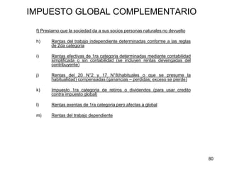 80
IMPUESTO GLOBAL COMPLEMENTARIO
f) Prestamo que la sociedad da a sus socios personas naturales no devuelto
h) Rentas del trabajo independiente determinadas conforme a las reglas
de 2da categoria
i) Rentas efectivas de 1ra categoria determinadas mediante contabilidad
simplificada o sin contabilidad (se incluyen rentas devengadas del
contribuyente)
j) Rentas del 20 N°2 y 17 N°8(habituales o que se presume la
habitualidad) compensadas (ganancias – perdidas; exceso se pierde)
k) Impuesto 1ra categoria de retiros o dividendos (para usar credito
contra impuesto global)
l) Rentas exentas de 1ra categoria pero afectas a global
m) Rentas del trabajo dependiente
 
