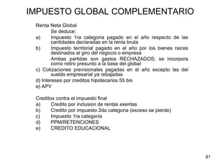 81
IMPUESTO GLOBAL COMPLEMENTARIO
Renta Neta Global
Se deduce:
a) Impuesto 1ra categoria pagado en el año respecto de las
cantidades declaradas en la renta bruta
b) Impuesto territorial pagado en el año por los bienes raices
destinados al giro del negocio o empresa
Ambas partidas son gastos RECHAZADOS; se incorpora
como retiro presunto a la base del global
c) Cotizaciones previsionales pagadas en el año excepto las del
sueldo empresarial ya rebajadas
d) Intereses por creditos hipotecarios 55 bis
e) APV
Creditos contra el impuesto final
a) Credito por inclusion de rentas exentas
b) Credito por impuesto 2da categoria (exceso se pierde)
c) Impuesto 1ra categoría
d) PPM/RETENCIONES
e) CREDITO EDUCACIONAL
 