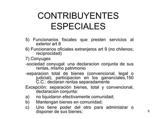 9
CONTRIBUYENTES
ESPECIALES
5) Funcionarios fiscales que presten servicios al
exterior art 8
6) Funcionarios oficiales extranjeros art 9 (no chilenos;
reciprocidad)
7) Conyuges
-sociedad conyugal: una declaracion conjunta de sus
rentas, mismo patrimonio
-separacion total de bienes (convencional, legal o
judicial), participacion en los gananciales,150
C.C.: declaran rentas separadamente
Excepción: separación bienes, total y convencional,
declaracion conjunta:
a) no liquidaron efectivamente comunidad;
b) Mantengan bienes en comunidad;
c) Uno tiene poder del otro para administrar o
disponer de sus bienes;
 