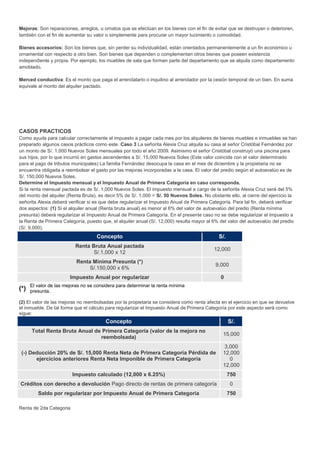 Mejoras: Son reparaciones, arreglos, u ornatos que se efectúan en los bienes con el fin de evitar que se destruyan o deterioren,
también con el fin de aumentar su valor o simplemente para procurar un mayor lucimiento o comodidad.
Bienes accesorios: Son los bienes que, sin perder su individualidad, están orientados permanentemente a un fin económico u
ornamental con respecto a otro bien. Son bienes que dependen o complementan otros bienes que poseen existencia
independiente y propia. Por ejemplo, los muebles de sala que forman parte del departamento que se alquila como departamento
amoblado.
Merced conductiva: Es el monto que paga el arrendatario o inquilino al arrendador por la cesión temporal de un bien. En suma
equivale al monto del alquiler pactado.
CASOS PRACTICOS
Como ayuda para calcular correctamente el impuesto a pagar cada mes por los alquileres de bienes muebles e inmuebles se han
preparado algunos casos prácticos como este. Caso 3 La señorita Alexia Cruz alquila su casa al señor Cristóbal Fernández por
un monto de S/. 1,000 Nuevos Soles mensuales por todo el año 2009. Asimismo el señor Cristóbal construyó una piscina para
sus hijos, por lo que incurrió en gastos ascendentes a S/. 15,000 Nuevos Soles (Este valor coincide con el valor determinado
para el pago de tributos municipales) La familia Fernández desocupa la casa en el mes de diciembre y la propietaria no se
encuentra obligada a reembolsar el gasto por las mejoras incorporadas a la casa. El valor del predio según el autoavalúo es de
S/. 150,000 Nuevos Soles.
Determine el Impuesto mensual y el Impuesto Anual de Primera Categoría en caso corresponda.
Si la renta mensual pactada es de S/. 1,000 Nuevos Soles. El impuesto mensual a cargo de la señorita Alexia Cruz será del 5%
del monto del alquiler (Renta Bruta), es decir 5% de S/. 1,000 = S/. 50 Nuevos Soles. No obstante ello, al cierre del ejercicio la
señorita Alexia deberá verificar si es que debe regularizar el Impuesto Anual de Primera Categoría. Para tal fin, deberá verificar
dos aspectos: (1) Si el alquiler anual (Renta bruta anual) es menor al 6% del valor de autoevalúo del predio (Renta mínima
presunta) deberá regularizar el Impuesto Anual de Primera Categoría. En el presente caso no se debe regularizar el Impuesto a
la Renta de Primera Categoría, puesto que, el alquiler anual (S/. 12,000) resulta mayor al 6% del valor del autoevalúo del predio
(S/. 9,000).
Concepto S/.
Renta Bruta Anual pactada
S/.1,000 x 12
12,000
Renta Mínima Presunta (*)
S/.150,000 x 6%
9,000
Impuesto Anual por regularizar 0
(*)
El valor de las mejoras no se considera para determinar la renta mínima
presunta.
(2) El valor de las mejoras no reembolsadas por la propietaria se considera como renta afecta en el ejercicio en que se devuelve
el inmueble. De tal forma que el cálculo para regularizar el Impuesto Anual de Primera Categoría por este aspecto será como
sigue:
Concepto S/.
Total Renta Bruta Anual de Primera Categoría (valor de la mejora no
reembolsada)
15,000
(-) Deducción 20% de S/. 15,000 Renta Neta de Primera Categoría Pérdida de
ejercicios anteriores Renta Neta Imponible de Primera Categoría
3,000
12,000
0
12,000
Impuesto calculado (12,000 x 6.25%) 750
Créditos con derecho a devolución Pago directo de rentas de primera categoría 0
Saldo por regularizar por Impuesto Anual de Primera Categoría 750
Renta de 2da Categoria
 