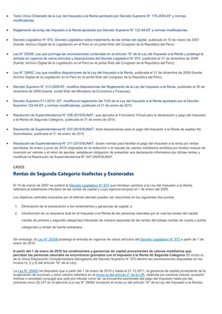 Texto Único Ordenado de la Ley del Impuesto a la Renta aprobado por Decreto Supremo N° 179-2004-EF y normas
modificatorias.
Reglamento de la ley del Impuesto a la Renta aprobado por Decreto Supremo N° 122-94-EF y normas modificatorias.
Decreto Legislativo N° 972, Decreto Legislativo sobre tratamiento de las rentas del capital, publicado el 10 de marzo de 2007
(fuente: Archivo Digital de la Legislación en el Perú en el portal Web del Congreso de la República del Perú).
Ley N° 29308, Ley que prorroga las exoneraciones contenidas en al artículo 19° de la Ley del Impuesto a la Renta y posterga la
entrada en vigencia de varios artículos y disposiciones del Decreto Legislativo N° 972, publicada el 31 de diciembre de 2008
(fuente: Archivo Digital de la Legislación en el Perú en el portal Web del Congreso de la República del Perú).
Ley N° 29492, Ley que modifica disposiciones de la Ley del Impuesto a la Renta, publicada el 31 de diciembre de 2009 (fuente:
Archivo Digital de la Legislación en el Perú en el portal Web del Congreso de la República del Perú).
Decreto Supremo N° 313-2009-EF, modifica disposiciones del Reglamento de la Ley del Impuesto a la Renta, publicado el 30 de
diciembre de 2009 (fuente: portal Web del Ministerio de Economía y Finanzas).
Decreto Supremo 011-2010 –EF, modifica el reglamento del TUO de la Ley del Impuesto a la Renta aprobado por el Decreto
Supremo 122-94-EF y normas modificatorias, publicado el 21 de enero de 2010.
Resolución de Superintendencia N° 036-2010/SUNAT, que aprueba el Formulario Virtual para la declaración y pago del Impuesto
a la Renta de Segunda Categoría, publicada el 31 de enero de 2010.
Resolución de Superintendencia N° 037-2010/SUNAT, dicta disposiciones para el pago del Impuesto a la Renta de sujetos No
Domiciliados, publicada el 31 de enero de 2010.
Resolución de Superintendencia N° 211-2010/SUNAT, dictan normas para facilitar el pago del impuesto a la renta por rentas
percibidas de enero a junio de 2010 originadas en la redención o el rescate de valores mobiliarios emitidos por fondos mutuos de
inversión en valores o el retiro de aportes, establecen obligación de presentar una declaración informativa por dichas rentas y
modifican la Resolución de Superintendencia N° 047-2005/SUNAT
CASOS
Rentas de Segunda Categoría-Inafectas y Exoneradas
El 10 de marzo de 2007 se publicó el Decreto Legislativo N° 972 que introdujo cambios a la Ley del Impuesto a la Renta,
referidos al tratamiento tributario de las rentas de capital y cuya vigencia empezó el 1 de enero del 2009.
Los objetivos centrales buscados por el referido decreto pueden ser resumidos en los siguientes dos puntos:
1. Eliminación de la exoneración a los rendimientos y ganancias de capital, e
2. Introducción de un esquema dual en el Impuesto a la Renta de las personas naturales por el cual las rentas del capital
(rentas de primera y segunda categorías) tributarán de manera separada de las rentas del trabajo (rentas de cuarta y quinta
categorías) y rentas de fuente extranjera.
Sin embargo, la Ley N° 29308 postergó la entrada en vigencia de varios artículos del Decreto Legislativo N° 972 a partir de 1 de
enero de 2010.
A partir del 1 de enero de 2010 los rendimientos y ganancias de capital provenientes de valores mobiliarios que
perciban las personas naturales se encontraran gravados con el Impuesto a la Renta de Segunda Categoría (El inciso a)
de la Única Disposición Complementaria Derogatoria del Decreto Supremo N° 972 eliminó las exoneraciones dispuestas en los
incisos h), l) y ll) del artículo 19° de la Ley).
La Ley N° 29492 ha dispuesto que a partir del 1 de enero de 2010 y hasta el 31.12.2011, la ganancia de capital proveniente de la
enajenación de acciones y otros valores referidos en el inciso a) del artículo 2° de la LIR, obtenida por persona natural, sucesión
indivisa o sociedad conyugal que optó por tributar como tal, se encuentra exonerada del pago del impuesto hasta por las
primeras cinco (5) UIT en el ejercicio (La Ley N° 29492 incorporó el inciso p) del artículo 19° de la Ley del Impuesto a la Renta).
 