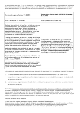 Se ha prorrogado hasta el 31.12.2011 la exoneración a los intereses que se paguen por depósitos conforme a la Ley General del
Sistema Financiero y del Sistema de Seguros y Orgánica de la SBS (Ley N° 26702), salvo cuando dichos intereses constituyan
rentas de tercera categoría. En este último caso se encontrarán gravados con el Impuesto a la Renta a partir del 01.01.2010.
Exoneración vigente hasta el 31.12.2009
Exoneración vigente desde el 01.01.2010 hasta el
31.12.2011
Inciso i) del artículo 19° de la Ley. Inciso i) del artículo 19° de la Ley.
Cualquier tipo de interés de tasa fija o variable, en moneda
nacional o extranjera, que se pague con ocasión de un
deposito conforme con la Ley General del Sistema
Financiero y del Sistema de Seguros y Orgánica de la
Superintendencia de Banca y Seguros, Ley Nº 26702, así
como los incrementos de capital de los depósitos e
imposiciones en moneda nacional o extranjera.
Cualquier tipo de interés de tasa fija o variable, en moneda
nacional o extranjera, así como los incrementos o reajustes
de capital provenientes de valores mobiliarios, emitidos por
personas jurídicas, constituidas o establecidas en el país,
siempre que su colocación se efectúe mediante oferta
pública, al amparo de la Ley del Mercado de Valores.
Igualmente, cualquier tipo de interés de tasa fija o variable,
en moneda nacional o extranjera, e incrementos de capital,
provenientes de Cédulas Hipotecarias y Títulos de Crédito
Hipotecario Negociable.
Todo rendimiento generado por los aportes voluntarios con
fin no previsional a que se hace mención en el Artículo 30º
del Decreto Ley Nº 25897.
Los valores mobiliarios, nominativos o a la orden, emitidos
mediante oferta privada podrán gozar de la exoneración,
cuando reúnan los requisitos a que se refieren los incisos a)
y b) del Artículo 5º de la Ley del Mercado de Valores.
Cualquier tipo de interés de tasa fija o variable, en
moneda nacional o extranjera, que se pague con
ocasión de un deposito conforme con la Ley General
del Sistema Financiero y del Sistema de Seguros y
Orgánica de la Superintendencia de Banca y Seguros,
Ley Nº 26702, así como los incrementos de capital de
los depósitos e imposiciones en moneda nacional o
extranjera, excepto cuando dichos ingresos
constituyan rentas de tercera categoría.
A continuación se detallan las operaciones exoneradas hasta el 31 de diciembre de 2011 contenidas en el artículo 19° de la Ley:
1. La diferencia entre el valor actualizado de las primas o cuotas pagadas por los asegurados y las sumas que los
aseguradores entreguen a aquéllos al cumplirse el plazo estipulado en los contratos dótales de seguros de vida. (inciso f)
del artículo 19° de la Ley).
2. Los intereses que paguen las cooperativas de ahorro y crédito por las operaciones que realicen con sus socios (inciso o)
del artículo 19° de la Ley).
Por otro lado, se encuentra vigente la exoneración de las regalías por derechos de autor que perciban los autores y traductores
nacionales y extranjeros, por concepto de libros editados e impresos en el territorio nacional. Dicha exoneración tiene una
vigencia de seis (6) años y rige a partir del 1 de enero del año 2008. Los beneficiarios deben acreditar la exoneración ante la
SUNAT con la constancia del depósito legal otorgada por la Biblioteca Nacional del Perú (artículo 3° de la Ley Nº 29165, Ley que
modifica la Ley 28086, Ley de democratización del libro y de fomento de la lectura.
Preguntas frecuentes de 2da categoría
¿Cómo hago para pagar el impuesto si soy una persona natural que cobra regalías?
Las personas que perciben Rentas de Segunda Categoría, salvo la ganancia de capital por la venta de inmuebles, no efectúan
pagos directos del impuesto, ya que la persona que les abona este tipo de renta, está obligada a retener el impuesto
correspondiente. Para determinar el monto efectivo que se debe retener, se aplica el 5% del ingreso abonado.
 