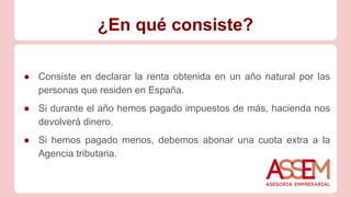 ¿En qué consiste?
● Consiste en declarar la renta obtenida en un año natural por las
personas que residen en España.
● Si durante el año hemos pagado impuestos de más, hacienda nos
devolverá dinero.
● Si hemos pagado menos, debemos abonar una cuota extra a la
Agencia tributaria.
 