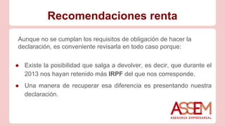 Recomendaciones renta
Aunque no se cumplan los requisitos de obligación de hacer la
declaración, es conveniente revisarla en todo caso porque:
● Existe la posibilidad que salga a devolver, es decir, que durante el
2013 nos hayan retenido más IRPF del que nos corresponde.
● Una manera de recuperar esa diferencia es presentando nuestra
declaración.
 