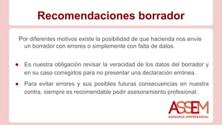 Recomendaciones borrador
Por diferentes motivos existe la posibilidad de que hacienda nos envíe
un borrador con errores o simplemente con falta de datos.
● Es nuestra obligación revisar la veracidad de los datos del borrador y
en su caso corregirlos para no presentar una declaración errónea.
● Para evitar errores y sus posibles futuras consecuencias en nuestra
contra, siempre es recomendable pedir asesoramiento profesional.
 