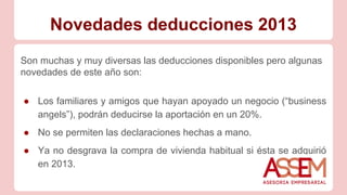 Novedades deducciones 2013
Son muchas y muy diversas las deducciones disponibles pero algunas
novedades de este año son:
● Los familiares y amigos que hayan apoyado un negocio (“business
angels”), podrán deducirse la aportación en un 20%.
● No se permiten las declaraciones hechas a mano.
● Ya no desgrava la compra de vivienda habitual si ésta se adquirió
en 2013.
 