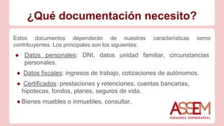 ¿Qué documentación necesito?
Estos documentos dependerán de nuestras características como
contribuyentes. Los principales son los siguientes:
● Datos personales: DNI, datos unidad familiar, circunstancias
personales.
● Datos fiscales: ingresos de trabajo, cotizaciones de autónomos.
● Certificados: prestaciones y retenciones, cuentas bancarias,
hipotecas, fondos, planes, seguros de vida.
● Bienes muebles o inmuebles, consultar.
 