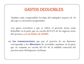 GASTOS DEDUCIBLESGASTOS DEDUCIBLESGASTOS DEDUCIBLESGASTOS DEDUCIBLES
También están comprendidos los hijos del trabajador mayores de 18
años que se encuentren incapacitados.
Los gastos recreativos a que se refiere el presente inciso serán
deducibles en la parte que no exceda del 0.5% de los ingresos netosdeducibles en la parte que no exceda del 0.5% de los ingresos netos
del ejercicio, con un límite de 40 UIT.
m) Las remuneraciones que por el ejercicio de sus funciones
correspondan a los directores de sociedades anónimas en la parte
que en conjunto no exceda del 6% de la utilidad comercial del
ejercicio antes del Impuesto a la Renta.
 