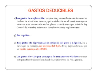 GASTOS DEDUCIBLESGASTOS DEDUCIBLESGASTOS DEDUCIBLESGASTOS DEDUCIBLES
o)Los gastos de exploración, preparación y desarrollo en que incurran los
titulares de actividades mineras, que se deducirán en el ejercicio en que se
incurran, o se amortizarán en los plazos y condiciones que señale la Ley
General de Minería y sus normas complementarias y reglamentarias.
p) Las regalías.
q) Los gastos de representación propios del giro o negocio, en la
parte que en conjunto, no exceda del 0.5% de los ingresos brutos, con
un límite máximo de 40 UIT.
r) Los gastos de viaje por concepto de transporte y viáticos que sean
indispensables de acuerdo con la actividad productora de renta gravada.
 