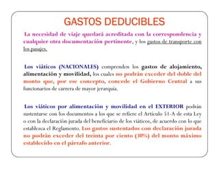 GASTOS DEDUCIBLESGASTOS DEDUCIBLESGASTOS DEDUCIBLESGASTOS DEDUCIBLES
La necesidad de viaje quedará acreditada con la correspondencia y
cualquier otra documentación pertinente, y los gastos de transporte con
los pasajes.
Los viáticos (NACIONALES) comprenden los gastos de alojamiento,
alimentación y movilidad, los cuales no podrán exceder del doble del
monto que, por ese concepto, concede el Gobierno Central a susmonto que, por ese concepto, concede el Gobierno Central a sus
funcionarios de carrera de mayor jerarquía.
Los viáticos por alimentación y movilidad en el EXTERIOR podrán
sustentarse con los documentos a los que se refiere el Artículo 51-A de esta Ley
o con la declaración jurada del beneficiario de los viáticos, de acuerdo con lo que
establezca el Reglamento. Los gastos sustentados con declaración jurada
no podrán exceder del treinta por ciento (30%) del monto máximo
establecido en el párrafo anterior.
 