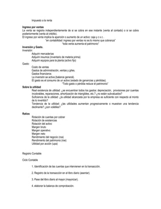 Impuesto a la renta
Ingreso por ventas
La venta se registra independientemente de si se cobra en ese instante (venta al contado) o si se cobra
posteriormente (venta al crédito).
El ingreso por venta implica la aparición o aumento de un activo: caja y c x c .
“en contabilidad: ingreso por ventas no es lo mismo que cobranza”
“toda venta aumenta el patrimonio”
Inversión y Gasto.
Inversión:
Adquirir mercaderías
Adquirir insumos (inventario de materia prima)
Adquirir equipos para la planta (activo fijo)
Gasto:
Costo de ventas
Gastos de administración, ventas y grles.
Gastos financieros
La inversión se activa (balance general).
El gasto es el consumo de un activo (estado de ganancias y pérdidas).
“Todo gasto o pérdida reduce el patrimonio”
Sobre la utilidad
Real existencia de utilidad: ¿se encuentran todos los gastos: depreciación, provisiones por cuentas
incobrables, reparaciones, amortización de intangibles, etc.? ¿no están subvaluados?
Suficiencia de la utilidad: ¿la utilidad alcanzada por la empresa es suficiente con respecto al monto
de lo invertido?
Tendencia de la utilidad: ¿las utilidades aumentan progresivamente o muestran una tendencia
declinante? ¿son volátiles?
Ratios
Rotación de cuentas por cobrar
Rotación de existencias
Rotación del activo
Margen bruto
Margen operativo
Margen neto
Rendimiento del negocio (roa)
Rendimiento del patrimonio (roe)
Utilidad por acción (upa)
Registro Contable
Ciclo Contable
1. Identificación de las cuentas que intervienen en la transacción.
2. Registro de la transacción en el libro diario (asentar).
3. Pase del libro diario al mayor (mayorizar).
4. elaborar la balanza de comprobación.
 