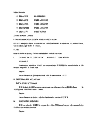 Saldos Normales
 DEL ACTIVO SALDO DEUDOR
 DEL PASIVO SALDO ACREEDOR
 DEL PATRIM. SALDO ACREEDOR
 DEL INGRESO SALDO ACREEDOR
 DEL GASTO SALDO DEUDOR
Asientos de Ajuste Contable.
I. GASTOS DEVENGADOS QUE AÚN NO SE HAN REGISTRADO
El 1/10/12 la empresa obtuvo un préstamo por $500,000 a una tasa de interés del 18% nominal anual,
que se deberá pagar dentro de 6 meses.
Se pide:
Hacer el asiento de ajuste y calcular el saldo de las cuentas al 31/12/12
II. DISTRIBUCIÓN DEL COSTO DE UN ACTIVO FIJO Y DE UN ACTIVO
INTANGIBLE
Una empresa adquirió el 01/04/12 una maquinaria por S/. 216,000. La gerencia define la vida
útil de la maquinaria en cuatro años.
Se pide:
Hacer el asiento de ajuste y calcular el saldo de las cuentas al 31/12/12
III. GASTOS PAG. POR ADELANTADO
QUE YA SE HAN DEVENGADO
El 30 de Julio del 2012 una empresa contrata una póliza a un año por $48,000. Paga S/.
10,000 y por el saldo firmó 1 letra a 6 meses.
Se pide:
Hacer el asiento de ajuste y calcular el saldo de las cuentas al 31/12/12
IV. INGRESO AÚN NO GANADO
El 30 de setiembre del 2012 la empresa de revistas INFIN sobre finanzas cobra a sus clientes
$2,400 por una suscripción anual.
Se pide:
 