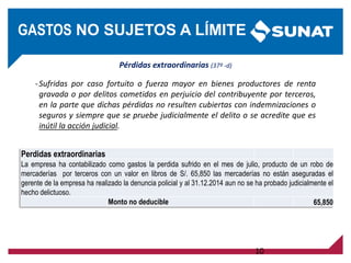 Pérdidas extraordinarias (37º -d)
-Sufridas por caso fortuito o fuerza mayor en bienes productores de renta
gravada o por delitos cometidos en perjuicio del contribuyente por terceros,
en la parte que dichas pérdidas no resulten cubiertas con indemnizaciones o
seguros y siempre que se pruebe judicialmente el delito o se acredite que es
inútil la acción judicial.
10
GASTOS NO SUJETOS A LÍMITE
Perdidas extraordinarias
La empresa ha contabilizado como gastos la perdida sufrido en el mes de julio, producto de un robo de
mercaderías por terceros con un valor en libros de S/. 65,850 las mercaderías no están aseguradas el
gerente de la empresa ha realizado la denuncia policial y al 31.12.2014 aun no se ha probado judicialmente el
hecho delictuoso.
Monto no deducible 65,850
 