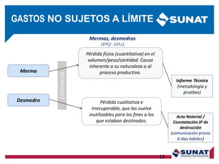 EXISTENCIAS
Merma
Desmedro
Pérdida física (cuantitativa) en el
volumen/peso/cantidad. Causa
inherente a su naturaleza o al
proceso productivo.
Pérdida cualitativa e
irrecuperable, que las vuelve
inutilizables para los fines a los
que estaban destinados.
Informe Técnico
(metodología y
pruebas)
Acta Notarial /
Constatación JP de
destrucción
(comunicación previa
6 días hábiles)
Mermas, desmedros
(37º,f - 21º,c)
12
GASTOS NO SUJETOS A LÍMITE
 