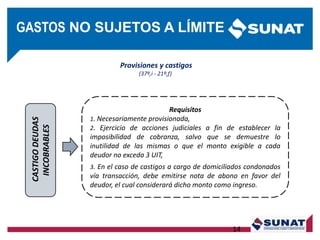 CASTIGODEUDAS
INCOBRABLES
Requisitos
1. Necesariamente provisionada,
2. Ejercicio de acciones judiciales a fin de establecer la
imposibilidad de cobranza, salvo que se demuestre lo
inutilidad de las mismas o que el monto exigible a cada
deudor no exceda 3 UIT,
3. En el caso de castigos a cargo de domiciliados condonados
vía transacción, debe emitirse nota de abono en favor del
deudor, el cual considerará dicho monto como ingreso.
14
Provisiones y castigos
(37º,i - 21º,f)
GASTOS NO SUJETOS A LÍMITE
 