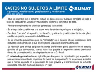 Aguinaldos, bonificaciones, gratificaciones y retribuciones
(37º,l -21,i - 48º DTF)
- Que se acuerden con el personal, incluye los pagos que por cualquier concepto se haga a
favor del trabajador en virtud del vínculo laboral existente y con motivo del cese.
- Requiere cumplimiento del criterio de generalidad (causalidad)
- Su entrega debe considerarse una mayor renta de quinta categoría para el trabajador .
- Se debe ―cancelar‖ el aguinaldo, bonificación, gratificación y retribución dentro del plazo
establecido para la presentación de la DJ Anual.
- Si se encuentra provisionado pero no ―cancelado‖ en el ejercicio al que corresponde, será
deducible en el ejercicio en el que efectivamente se paguen (diferencia temporal)
- La retención para efectos del pago de aportes previsionales podrá deducirse en el ejercicio
gravable al que corresponda, cuando haya sido pagada al respectivo sistema previsional
dentro del plazo establecido para la presentación de la DJ Anual.
-El criterio de generalidad no es aplicable para los gastos de capacitación que respondan a
una necesidad concreta del empleador de invertir en la capacitación de su personal a efectos
que la misma repercuta en la generación de renta gravada y el mantenimiento de la fuente
productora. (2da. DCF del Decreto Legislativo N° 1120)
16
GASTOS NO SUJETOS A LÍMITE
 