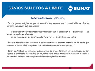 Deducción de Intereses (37°-a; 21°-a)
- De los gastos originados por la constitución, renovación o cancelación de deudas
siempre que hayan sido contraídas:
i) para adquirir bienes o servicios vinculados con la obtención o producción de
rentas gravadas en el país o,
ii) para mantener su fuente productora, con las limitaciones previstas.
Sólo son deducibles los intereses a que se refiere el párrafo anterior en la parte que
excedan el monto de los ingresos por intereses exonerados e inafectos.
- Serán deducibles los intereses provenientes de endeudamiento de contribuyentes con
sujetos o empresas vinculadas, en la parte cuyo endeudamiento no exceda 3 veces el
patrimonio neto del contribuyente al cierre del ejercicio anterior.
18
GASTOS SUJETOS A LÍMITE
 