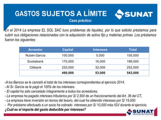 Caso práctico:
En el 2014 La empresa EL SOL SAC tuvo problemas de liquidez, por lo que solicito préstamos para
cubrir sus obligaciones relacionadas con la adquisición de activo fijo y materias primas. Los préstamos
fueron los siguientes:
-A los Bancos se le canceló el total de los intereses correspondientes al ejercicio 2014,
- Al Sr. García se le pagó el 100% de los intereses.
- El capital ha sido cancelado íntegramente a todos los acreedores,
- La empresa ha pagado intereses tributarios por S/ 2,500 de un fraccionamiento del Art. 36 del CT.,
- La empresa tiene inversión en bonos del tesoro, del cual ha obtenido intereses por S/ 15,000.
- Por préstamo efectuado a un socio ha cobrado intereses por S/ 10,000 más IGV durante el ejercicio.
¿Cuál es el importe del gasto deducible por intereses?
Acreedor Capital Intereses Total
Rubén García 100,000 5,000 105,000
Scotiabank 170,000 16,000 186,000
Citibank 220,000 32,000 252,000
490,000 53,000 543,000
GASTOS SUJETOS A LÍMITE
 