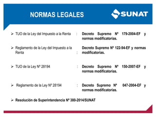 NORMAS LEGALES
 TUO de la Ley del Impuesto a la Renta :
 Reglamento de la Ley del Impuesto a la
Renta :
 TUO de la Ley Nº 28194 :
 Reglamento de la Ley Nº 28194 :
Decreto Supremo Nº 179-2004-EF y
normas modificatorias.
Decreto Supremo Nº 122-94-EF y normas
modificatorias.
Decreto Supremo Nº 150-2007-EF y
normas modificatorias.
Decreto Supremo Nº 047-2004-EF y
normas modificatorias.
 Resolución de Superintendencia Nº 380-2014/SUNAT
 