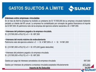 Intereses entre empresas vinculadas
En el mes de Abril la empresa ha recibido un préstamo de S/ 15´500,000 de su empresa vinculada habiendo
pactado un interés del 6% anual. La empresa ha contabilizado por concepto de gastos financieros el importe
de S/ 697,500. El patrimonio neto de la empresa del ejercicio anterior asciende a S/. 4´987,000.
• Intereses del préstamo pagado a la empresa vinculada.
S/. ((15´500,000 x 6%)/12) x 9 = S/. 697,500
• Intereses del monto máximo de endeudamiento
Patrimonio neto del ejercicio anterior x 3 = S/. 4´987,000 x 3 = S/. 14´961,000
S/. ((14´961,000 x 6%)/12) x 9 = S/. 673,245 (gasto deducible)
• Intereses del préstamo pagado a la empresa vinculada.
S/. ((15´500,000 x 6%)/12) x 9 = S/. 697,500
Gastos por pago de intereses cancelados a la empresa vinculada 697,500
Gastos por intereses de préstamo a empresa vinculada aceptados tributariamente (673,245)
Importe de No Deducible 24,255
GASTOS SUJETOS A LÍMITE
 
