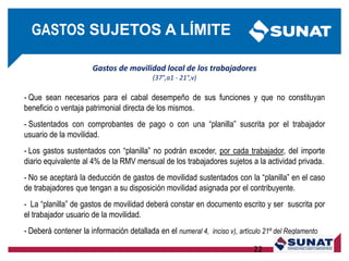 Gastos de movilidad local de los trabajadores
(37°,a1 - 21°,v)
- Que sean necesarios para el cabal desempeño de sus funciones y que no constituyan
beneficio o ventaja patrimonial directa de los mismos.
- Sustentados con comprobantes de pago o con una ―planilla‖ suscrita por el trabajador
usuario de la movilidad.
- Los gastos sustentados con ―planilla‖ no podrán exceder, por cada trabajador, del importe
diario equivalente al 4% de la RMV mensual de los trabajadores sujetos a la actividad privada.
- No se aceptará la deducción de gastos de movilidad sustentados con la ―planilla‖ en el caso
de trabajadores que tengan a su disposición movilidad asignada por el contribuyente.
- La ―planilla‖ de gastos de movilidad deberá constar en documento escrito y ser suscrita por
el trabajador usuario de la movilidad.
- Deberá contener la información detallada en el numeral 4, inciso v), artículo 21º del Reglamento
22
GASTOS SUJETOS A LÍMITE
 