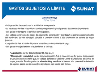 Gastos de viaje
(37°- r; 21º- n)
- Indispensables de acuerdo con la actividad de renta gravada.
- La necesidad del viaje se acreditada con la correspondencia y cualquier otra documentación pertinente.
- Los gastos de transporte se acreditan con los pasajes.
- Los viáticos comprenden los gastos de alojamiento, alimentación y movilidad, no podrán exceder del doble
del monto que, por ese concepto, concede el Gobierno Central a sus funcionarios de carrera de mayor
jerarquía.
-Los gastos de viaje al interior del país se sustentan con comprobantes de pago.
- Los gastos de viaje al exterior se sustentan en el caso de:
* Alojamiento, con los documentos del 51-A de la Ley.
*Alimentación y movilidad, con los documentos del 51-A de la Ley o con una DJ que no debe exceder
el 30% del doble del monto que por viáticos, concede el Gobierno Central a funcionarios de carrera de
mayor jerarquía. Para los gastos de alimentación y movilidad al exterior, sólo procederá la deducción
de aquellos gastos que se encuentren acreditados bajo una de las 2 formas.
GASTOS SUJETOS A LÍMITE
 