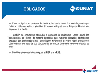 OBLIGADOS
— Están obligados a presentar la declaración jurada anual los contribuyentes que
hubieran obtenido rentas o pérdidas de tercera categoría en el Régimen General del
Impuesto a la Renta.
— También se encuentran obligadas a presentar la declaración jurada anual, los
generadores de rentas de tercera categoría que hubieran realizado operaciones
gravadas con el Impuesto a las Transacciones Financieras (ITF) por haber efectuado el
pago de más del 15% de sus obligaciones sin utilizar dinero en efectivo o medios de
pago.
— No deben presentarla los acogidos al RER o al NRUS.
 