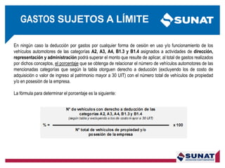 En ningún caso la deducción por gastos por cualquier forma de cesión en uso y/o funcionamiento de los
vehículos automotores de las categorías A2, A3, A4, B1.3 y B1.4 asignados a actividades de dirección,
representación y administración podrá superar el monto que resulte de aplicar, al total de gastos realizados
por dichos conceptos, el porcentaje que se obtenga de relacionar el número de vehículos automotores de las
mencionadas categorías que según la tabla otorguen derecho a deducción (excluyendo los de costo de
adquisición o valor de ingreso al patrimonio mayor a 30 UIT) con el número total de vehículos de propiedad
y/o en posesión de la empresa.
La fórmula para determinar el porcentaje es la siguiente:
GASTOS SUJETOS A LÍMITE
 