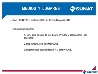 MEDIOS Y LUGARES
— Sólo PDT Nº 692 – Renta Anual 2014 – Tercera Categoría e ITF.
— Presentación mediante:
1. SOL, para el caso de MEPECOS, PRICOS y declaraciones con
pago cero.
2. Red bancaria, sólo para MEPECOS
3. Dependencias establecidas por RS, para PRICOS.
 