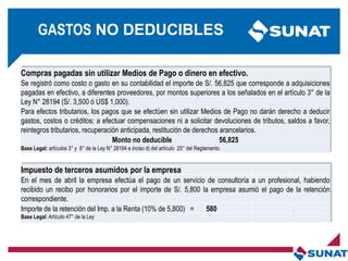 Compras pagadas sin utilizar Medios de Pago o dinero en efectivo.
Se registró como costo o gasto en su contabilidad el importe de S/. 56,825 que corresponde a adquisiciones
pagadas en efectivo, a diferentes proveedores, por montos superiores a los señalados en el artículo 3° de la
Ley N° 28194 (S/. 3,500 ó US$ 1,000).
Para efectos tributarios, los pagos que se efectúen sin utilizar Medios de Pago no darán derecho a deducir
gastos, costos o créditos; a efectuar compensaciones ni a solicitar devoluciones de tributos, saldos a favor,
reintegros tributarios, recuperación anticipada, restitución de derechos arancelarios.
Monto no deducible 56,825
Base Legal: artículos 3° y 8° de la Ley N° 28194 e inciso d) del artículo 25° del Reglamento.
Impuesto de terceros asumidos por la empresa
En el mes de abril la empresa efectúa el pago de un servicio de consultoría a un profesional, habiendo
recibido un recibo por honorarios por el importe de S/. 5,800 la empresa asumió el pago de la retención
correspondiente.
Importe de la retención del Imp. a la Renta (10% de 5,800) = 580
Base Legal: Artículo 47° de la Ley
GASTOS NO DEDUCIBLES
 