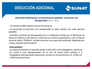 Deducción adicional por remuneraciones pagadas a personas con
discapacidad. (37°-z ; 21-x)
- Se tomará la RMV vigente al cierre del ejercicio.
- El porcentaje de personas con discapacidad se debe calcular por cada ejercicio
gravable.
- Acreditar condición de discapacidad con el certificado emitido por el Ministerio de
Salud, de Defensa y del Interior a través de sus centros hospitalarios, y por el Seguro
Social de Salud - ESSALUD. Se debe conservar una copia del certificado, legalizada por
notario, durante la prescripción.
Caso práctico
La empresa mantiene en planillas desde el año 2013 a 55 trabajadores, dentro de
los cuales 8 eran discapacitados. En el mes de marzo 2014 contrata a 5
trabajadores discapacitados adicionales, siendo sus remuneraciones S/. 2,590 y S/.
1,950 respectivamente.
42
DEDUCCIÓN ADICIONAL
 