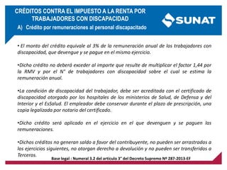 Base legal : Numeral 3.2 del artículo 3° del Decreto Supremo Nº 287-2013-EF
• El monto del crédito equivale al 3% de la remuneración anual de los trabajadores con
discapacidad, que devengue y se pague en el mismo ejercicio.
•Dicho crédito no deberá exceder al importe que resulte de multiplicar el factor 1,44 por
la RMV y por el N° de trabajadores con discapacidad sobre el cual se estima la
remuneración anual.
•La condición de discapacidad del trabajador, debe ser acreditada con el certificado de
discapacidad otorgado por los hospitales de los ministerios de Salud, de Defensa y del
Interior y el EsSalud. El empleador debe conservar durante el plazo de prescripción, una
copia legalizada por notario del certificado.
•Dicho crédito será aplicado en el ejercicio en el que devenguen y se paguen las
remuneraciones.
•Dichos créditos no generan saldo a favor del contribuyente, no pueden ser arrastrados a
los ejercicios siguientes, no otorgan derecho a devolución y no pueden ser transferidos a
Terceros.
A) Crédito por remuneraciones al personal discapacitado
CRÉDITOS CONTRA EL IMPUESTO A LA RENTA POR
TRABAJADORES CON DISCAPACIDAD
 