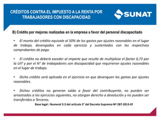 B) Crédito por mejoras realizadas en la empresa a favor del personal discapacitado
• El monto del crédito equivale al 50% de los gastos por ajustes razonables en el lugar
de trabajo, devengados en cada ejercicio y sustentados con los respectivos
comprobantes de pago.
• El crédito no deberá exceder al importe que resulte de multiplicar el factor 0,73 por
la UIT y por el N° de trabajadores con discapacidad que requirieron ajustes razonables
en el lugar de trabajo.
• Dicho crédito será aplicado en el ejercicio en que devenguen los gastos por ajustes
razonables.
• Dichos créditos no generan saldo a favor del contribuyente, no pueden ser
arrastrados a los ejercicios siguientes, no otorgan derecho a devolución y no pueden ser
transferidos a Terceros.
Base legal : Numeral 3.3 del artículo 3° del Decreto Supremo Nº 287-2013-EF
CRÉDITOS CONTRA EL IMPUESTO A LA RENTA POR
TRABAJADORES CON DISCAPACIDAD
 