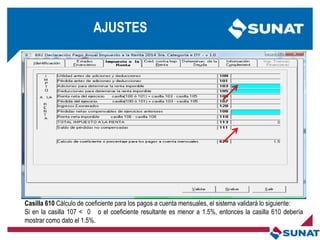 Casilla 610 Cálculo de coeficiente para los pagos a cuenta mensuales, el sistema validará lo siguiente:
Si en la casilla 107 < 0 o el coeficiente resultante es menor a 1.5%, entonces la casilla 610 debería
mostrar como dato el 1.5%.
AJUSTES
 