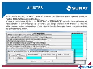 En la pestaña ―Impuesto a la Renta‖, casilla 103 (adiciones para determinar la renta imponible) en el rubro
―Exceso de Remuneraciones del Directorio‖.
Cuando el contribuyente elija la opción ―TEMPORAL‖ o ―PERMANENTE‖ se habilita dentro del registro de
―base contable‖ el campo ―mes‖ (enero – diciembre). Este campo calcula un monto totalizado y considerar
dicho monto en casilla correspondiente a ―base contable. Los demás campos de este concepto mantienen
los criterios del año anterior.
AJUSTES
 