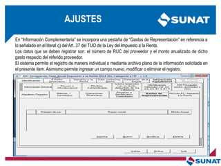 En ―Información Complementaria‖ se incorpora una pestaña de ―Gastos de Representación‖ en referencia a
lo señalado en el literal q) del Art. 37 del TUO de la Ley del Impuesto a la Renta.
Los datos que se deben registrar son: el número de RUC del proveedor y el monto anualizado de dicho
gasto respecto del referido proveedor.
El sistema permite el registro de manera individual o mediante archivo plano de la información solicitada en
el presente ítem. Asimismo permite ingresar un campo nuevo, modificar o eliminar el registro.
AJUSTES
 