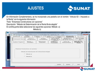 En Información Complementaria, se ha incorporado una pestaña con el nombre ― Articulo 63 – Impuesto a
la Renta‖ con la siguiente información:
Titulo: ―Empresas Constructoras con opciones‖
Descripción: ―Método de Determinación de la Renta Bruta elegida‖
El contribuyente debe seleccionar las siguientes opciones: Método a)
Método b)
AJUSTES
 