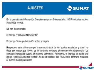 En la pestaña de Información Complementaria – Sub-pestaña: 100 Principales socios,
asociados y otros.
Se han incorporado:
El campo ―Fecha de Nacimiento‖
El campo ―% de participación sobre el capital
Respecto a este ultimo campo, la sumatoria total de los ―socios asociados y otros‖ no
debe ser mayor que 100%, de lo contrario mostrara el mensaje de advertencia ――La
cantidad ingresada supera el máximo permitido‖. Asimismo, el ingreso de cada uno
de los ―socios asociados y otros‖, no debe exceder del 100% de lo contrario mostrara
el mismo mensaje de error.
AJUSTES
 